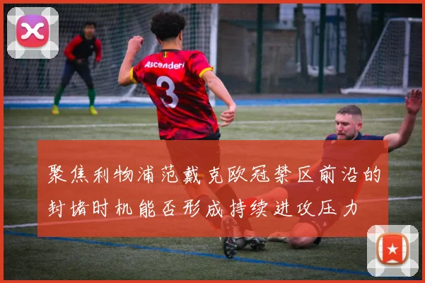 聚焦利物浦范戴克欧冠禁区前沿的封堵时机能否形成持续进攻压力
