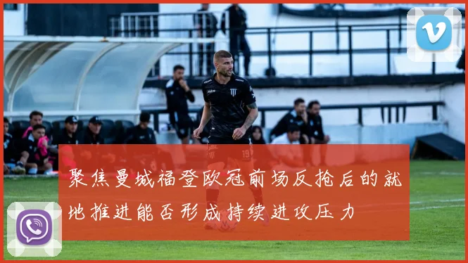 聚焦曼城福登欧冠前场反抢后的就地推进能否形成持续进攻压力
