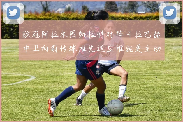 欧冠阿拉木图凯拉特对阵卡拉巴赫中卫向前传球谁先适应谁就更主动