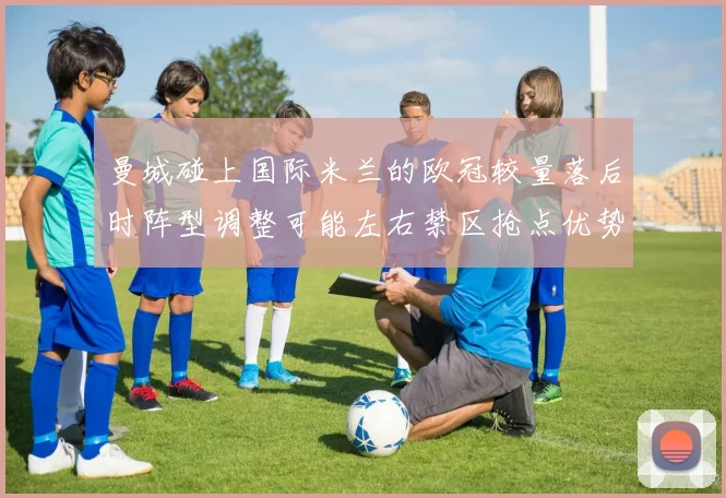 曼城碰上国际米兰的欧冠较量落后时阵型调整可能左右禁区抢点优势