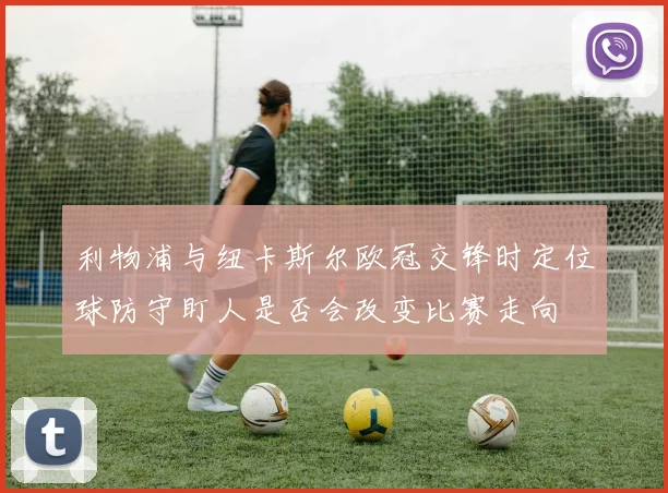利物浦与纽卡斯尔欧冠交锋时定位球防守盯人是否会改变比赛走向