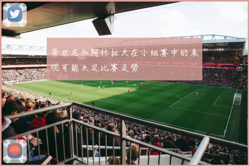 蒂尔尼和阿什拉夫在小组赛中的表现可能决定比赛走势