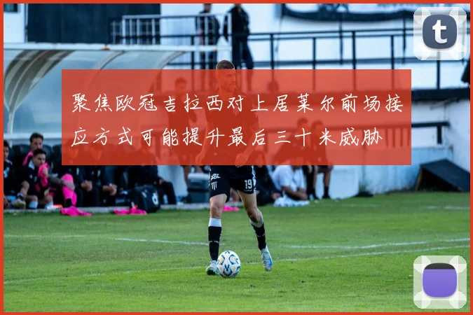 聚焦欧冠吉拉西对上居莱尔前场接应方式可能提升最后三十米威胁