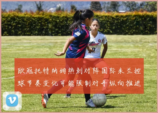 欧冠托特纳姆热刺对阵国际米兰控球节奏变化可能限制对手纵向推进