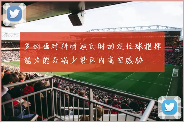 罗姆面对科特迪瓦时的定位球指挥能力能否减少禁区内高空威胁