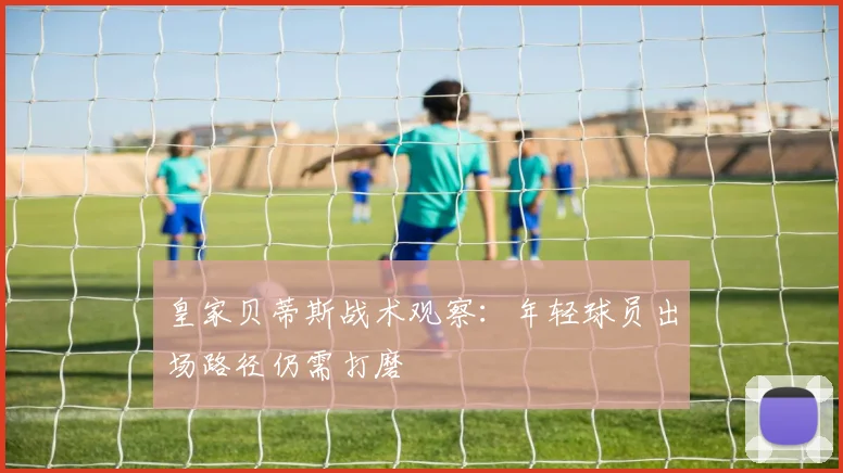皇家贝蒂斯战术观察:年轻球员出场路径仍需打磨