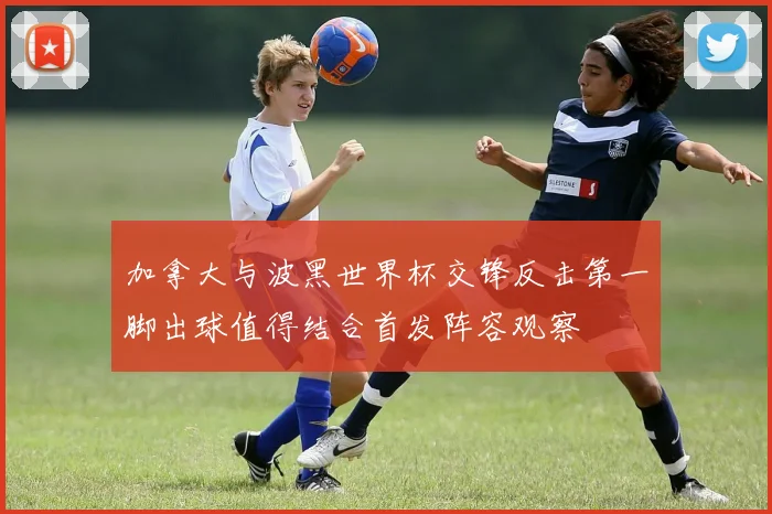 加拿大与波黑世界杯交锋反击第一脚出球值得结合首发阵容观察
