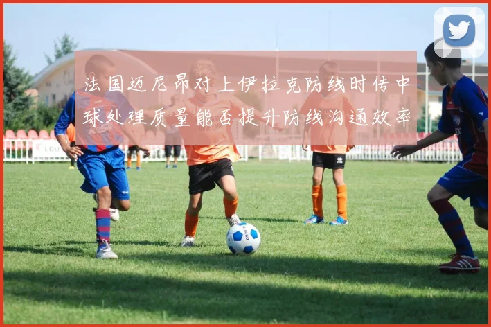 法国迈尼昂对上伊拉克防线时传中球处理质量能否提升防线沟通效率
