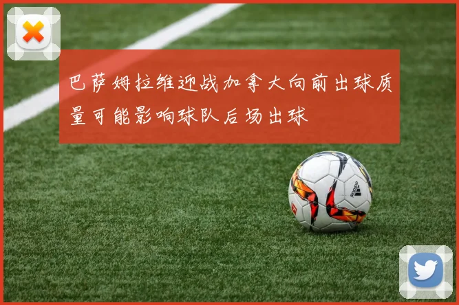 巴萨姆拉维迎战加拿大向前出球质量可能影响球队后场出球