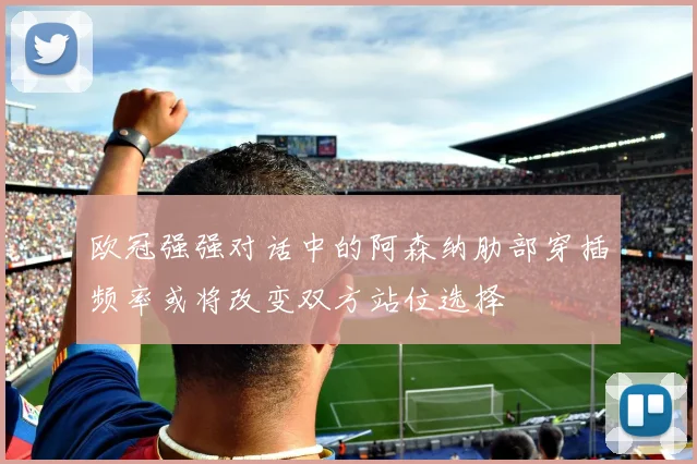 欧冠强强对话中的阿森纳肋部穿插频率或将改变双方站位选择