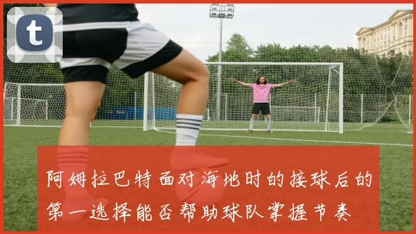 阿姆拉巴特面对海地时的接球后的第一选择能否帮助球队掌握节奏