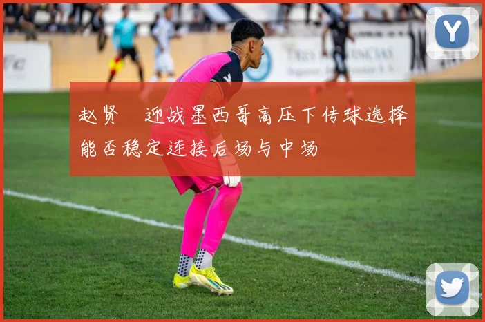 赵贤祐迎战墨西哥高压下传球选择能否稳定连接后场与中场