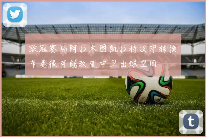 欧冠赛场阿拉木图凯拉特攻守转换节奏很可能改变中卫出球空间