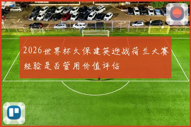2026世界杯久保建英迎战荷兰大赛经验是否管用价值评估