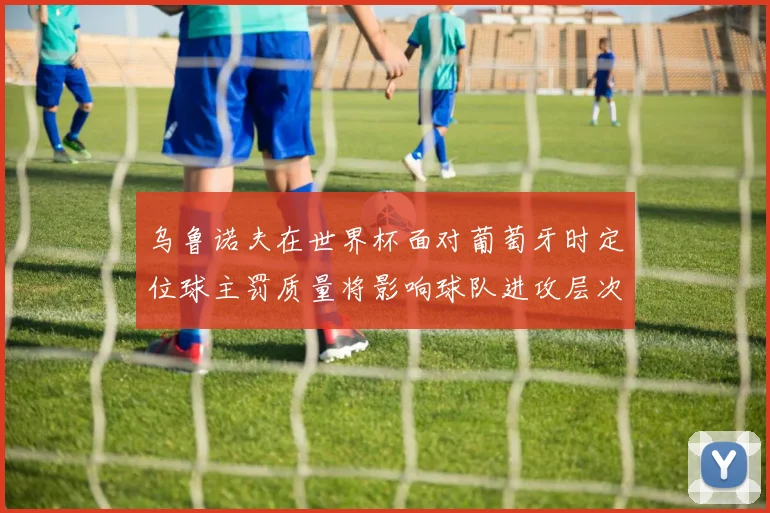 乌鲁诺夫在世界杯面对葡萄牙时定位球主罚质量将影响球队进攻层次