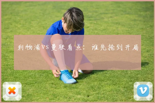 利物浦vs曼联看点：谁先抢到开局