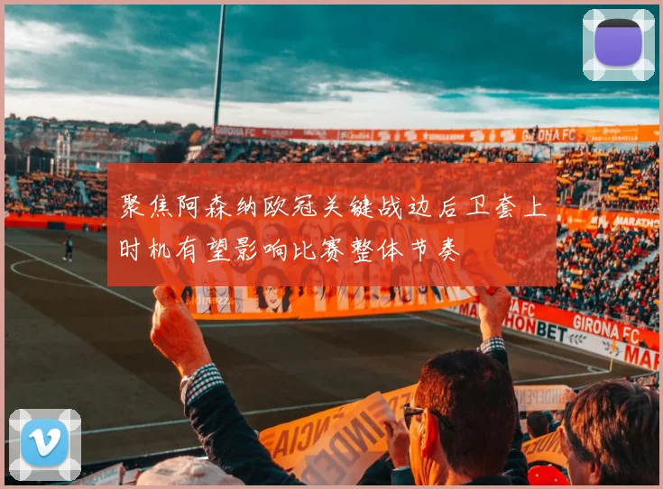 聚焦阿森纳欧冠关键战边后卫套上时机有望影响比赛整体节奏