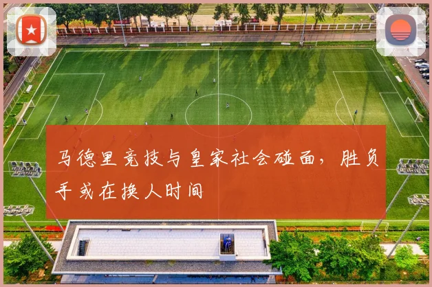 马德里竞技与皇家社会碰面，胜负手或在换人时间