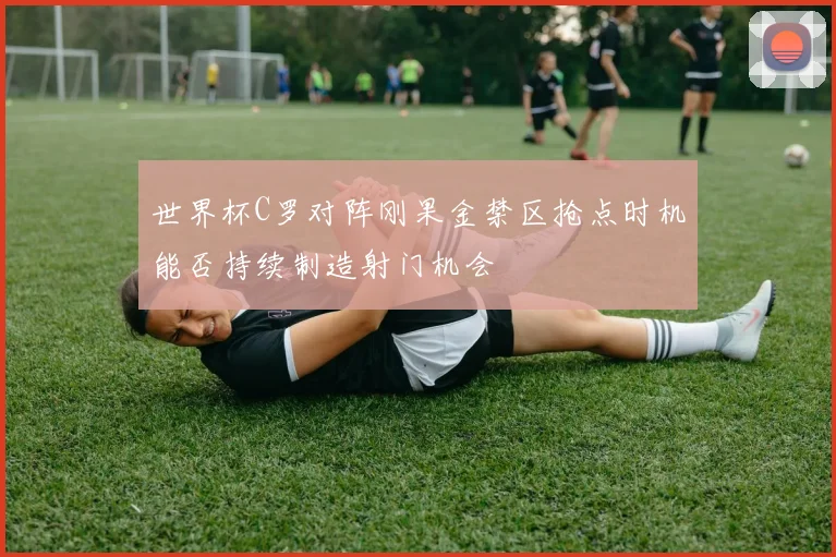 世界杯C罗对阵刚果金禁区抢点时机能否持续制造射门机会