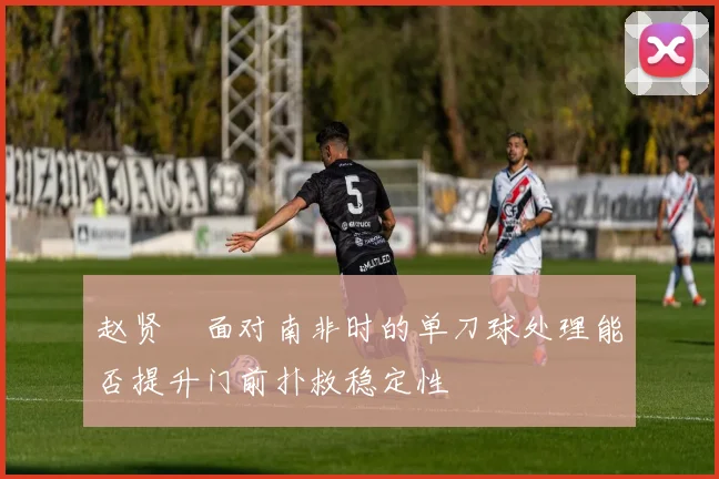 赵贤祐面对南非时的单刀球处理能否提升门前扑救稳定性