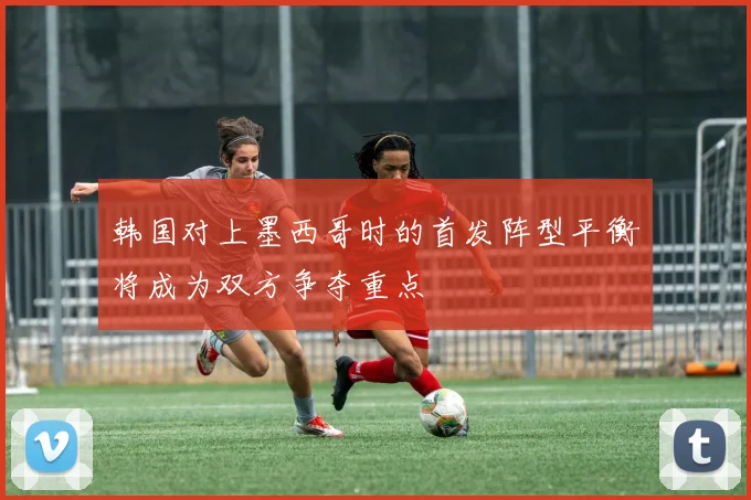 韩国对上墨西哥时的首发阵型平衡将成为双方争夺重点