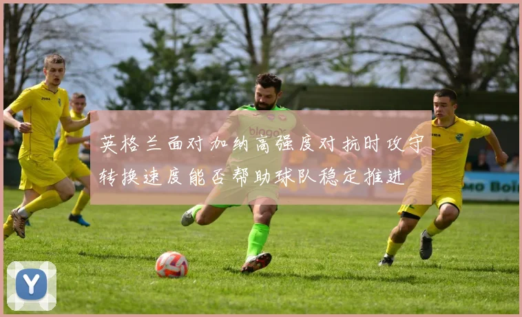 英格兰面对加纳高强度对抗时攻守转换速度能否帮助球队稳定推进