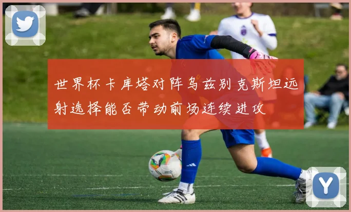 世界杯卡库塔对阵乌兹别克斯坦远射选择能否带动前场连续进攻