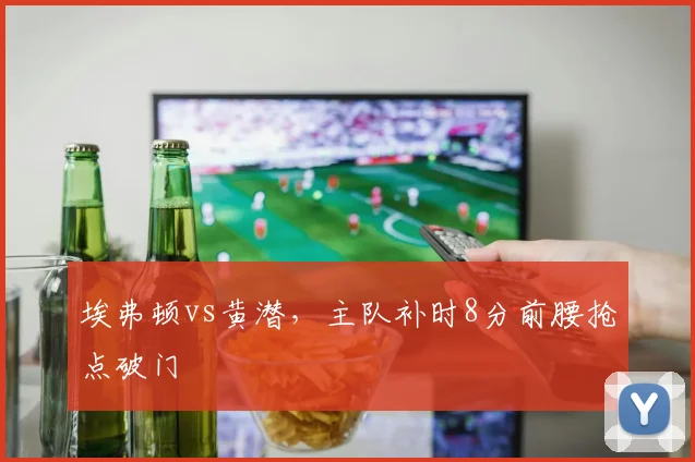 埃弗顿vs黄潜，主队补时8分前腰抢点破门
