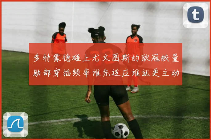 多特蒙德碰上尤文图斯的欧冠较量肋部穿插频率谁先适应谁就更主动